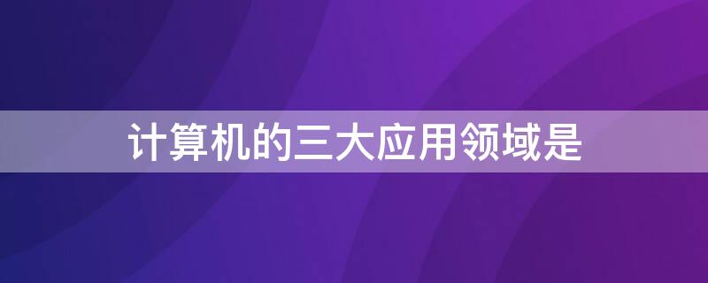 计算机的三大应用领域是 计算机的应用领域包括哪几个