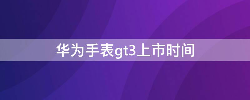 华为手表gt3上市时间（华为手表新款gt3什么时候上市）