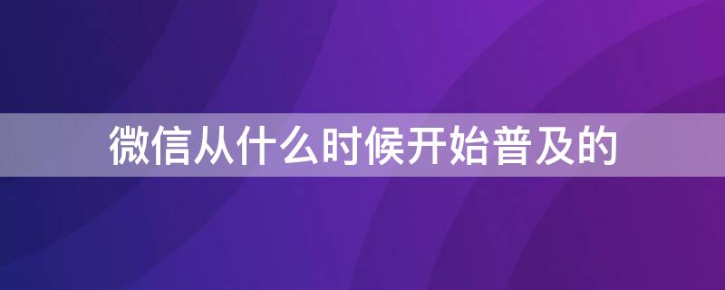 微信从什么时候开始普及的（微信哪年开始普及的）