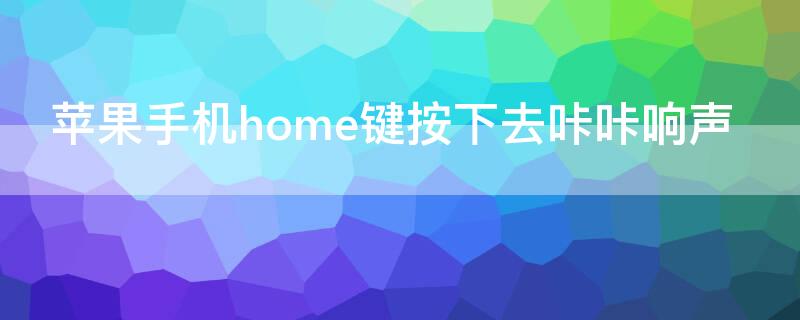 iPhone手机home键按下去咔咔响声（苹果手机中间按键咔咔响怎么解决）