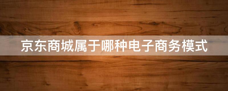 京东商城属于哪种电子商务模式（京东商城属于哪种电子商务模式哪一种类型）