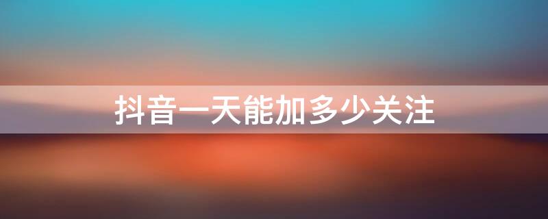 抖音一天能加多少关注 抖音一天能加多少粉丝,点多少关注?