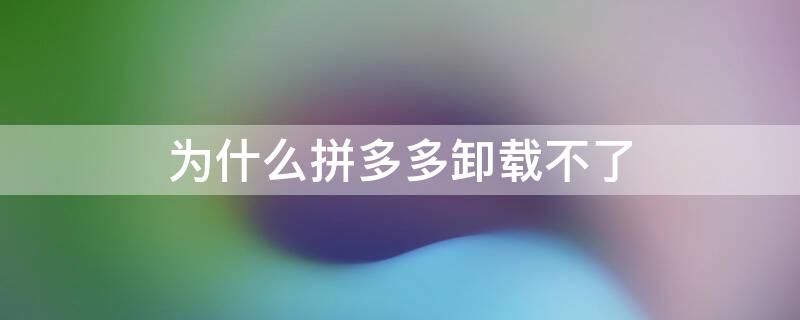 为什么拼多多卸载不了 oppo手机为什么拼多多卸载不了