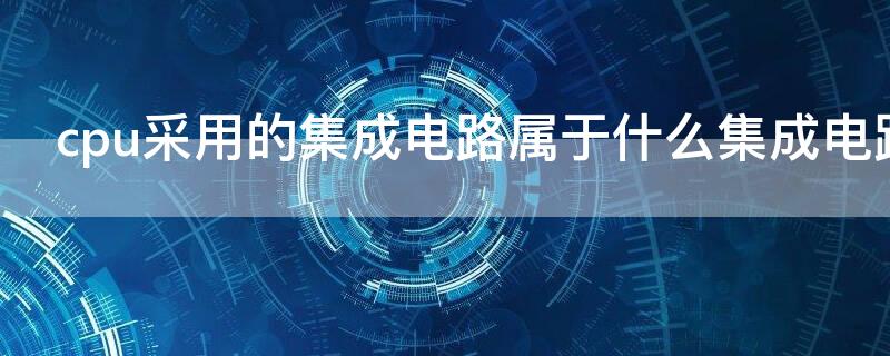 cpu采用的集成电路属于什么集成电路（cpu和内存芯片属于 集成电路）