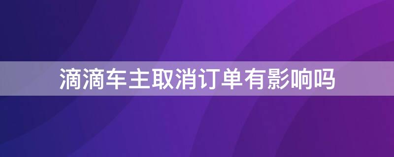 滴滴车主取消订单有影响吗（滴滴车主取消订单有什么影响）