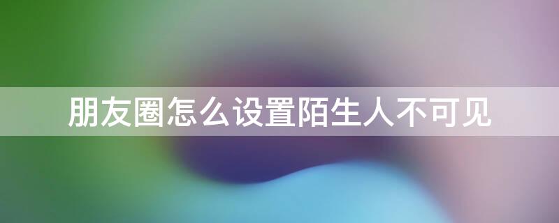 朋友圈怎么设置陌生人不可见 朋友圈怎么设置陌生人不可见朋友圈