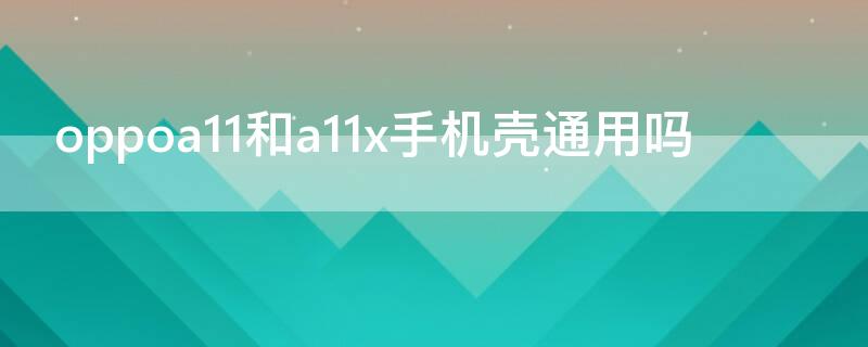 oppoa11和a11x手机壳通用吗 oppoa11和a11x手机壳通用吗有什么区别