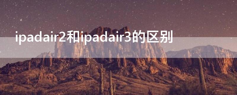 ipadair2和ipadair3的区别（ipadair2与3的区别）