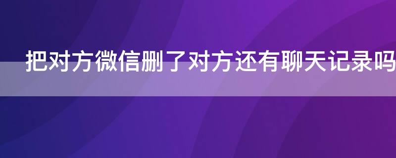 把对方微信删了对方还有聊天记录吗 把对方的微信删了对方还有聊天记录吗