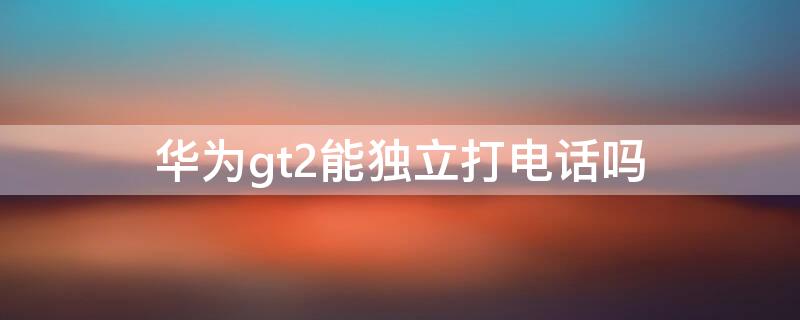 华为gt2能独立打电话吗（华为gt2可以直接打电话吗）