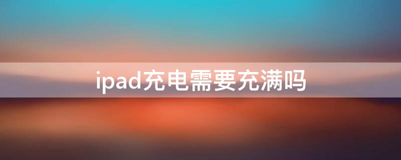 ipad充电需要充满吗 ipad充电要充满才能用吗