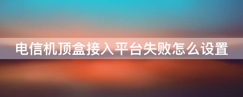 电信机顶盒接入平台失败怎么设置 电信机顶盒连接失败怎么进入设置