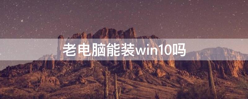 老电脑能装win10吗 以前的老电脑能装win10吗