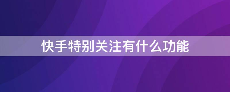 快手特别关注有什么功能 快手上特别关注有什么用