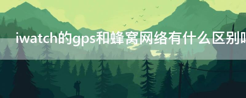 iwatch的gps和蜂窝网络有什么区别吗 iwatch蜂窝和gps怎么区分