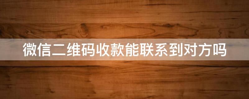 微信二维码收款能联系到对方吗（微信二维码收款后能联系到对方吗）