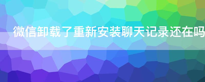 微信卸载了重新安装聊天记录还在吗 如果把微信卸载了重新安装聊天记录还在吗