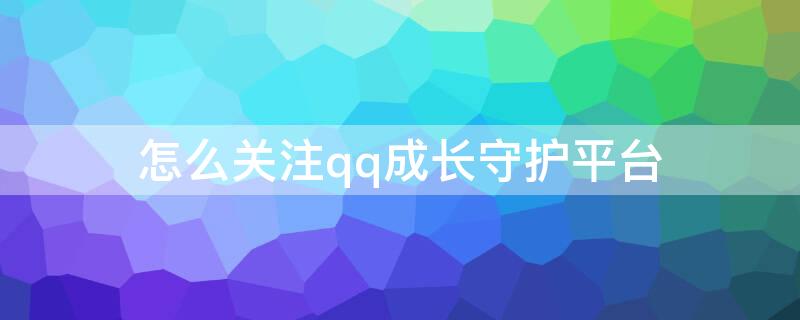 怎么关注qq成长守护平台（QQ怎么关注成长守护平台?）