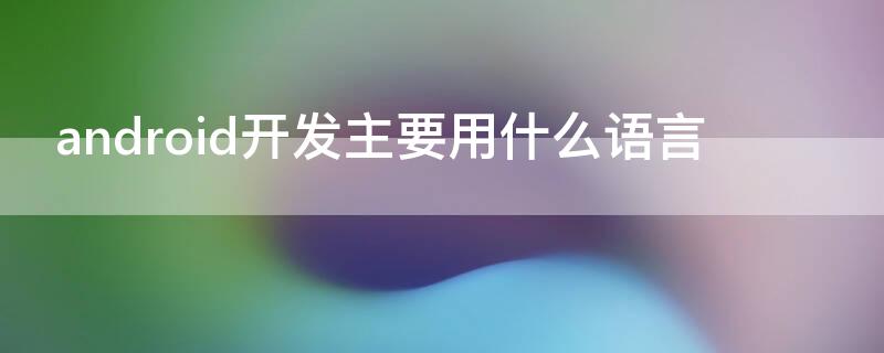 android开发主要用什么语言（android开发用的什么语言）