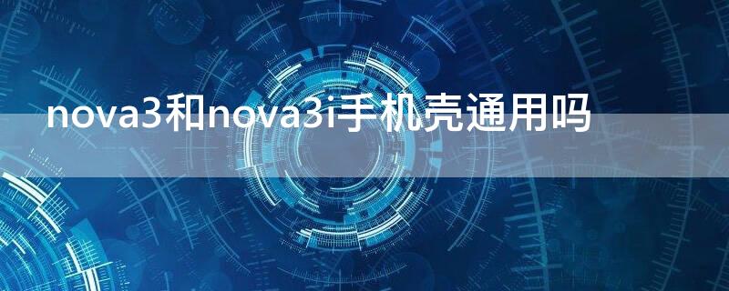 nova3和nova3i手机壳通用吗(华为nova3i手机壳通用吗)