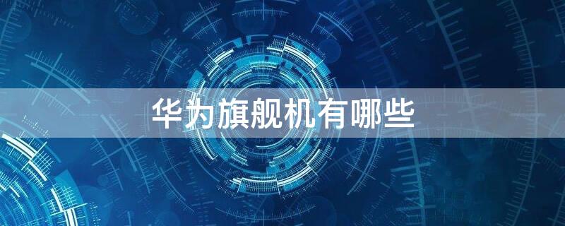 华为旗舰机有哪些 华为旗舰机有哪些系列2021