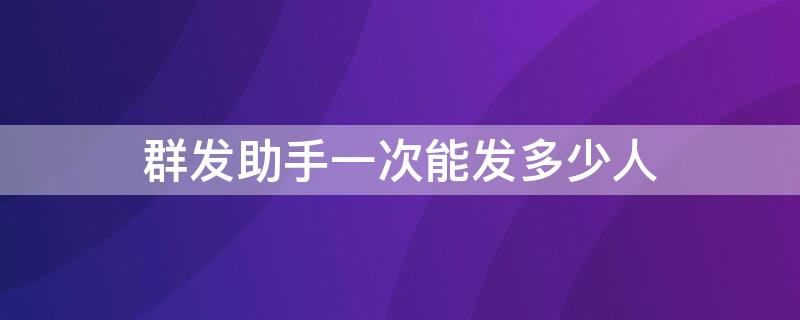 群发助手一次能发多少人 群发助手一次性可以发多少人