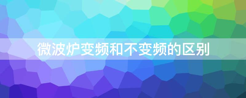 微波炉变频和不变频的区别 微波炉变频和不变频的区别是什么