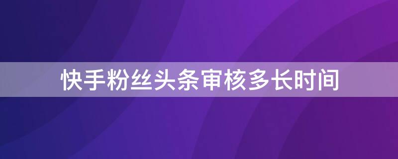 快手粉丝头条审核多长时间（快手粉丝头条审核多长时间能通过）