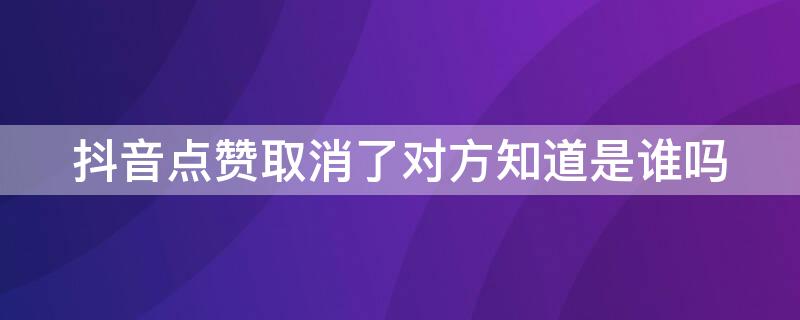 抖音点赞取消了对方知道是谁吗（抖音取消赞后对方知道是谁吗）