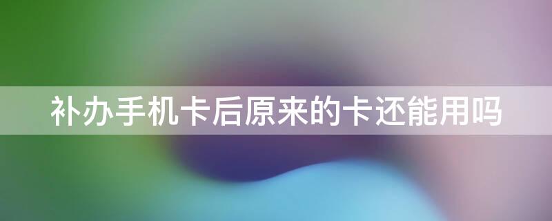 补办手机卡后原来的卡还能用吗（手机号码补办了原来的卡还能用吗）