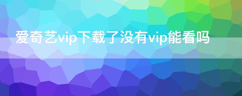 爱奇艺vip下载了没有vip能看吗 爱奇艺没有vip怎么看