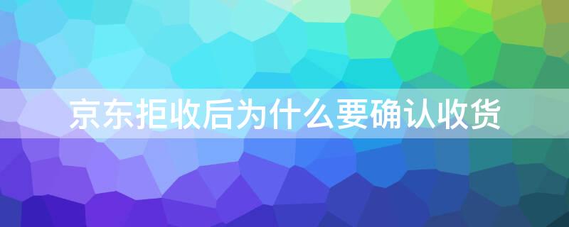 京东拒收后为什么要确认收货 京东拒收后为什么要确认收货退款要多久