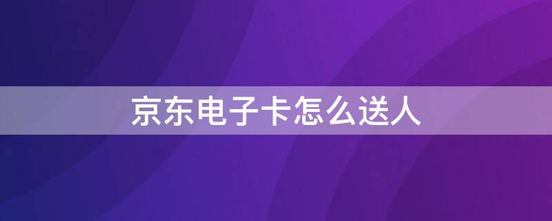 京东电子卡怎么送人 京东e卡电子卡可以送人吗