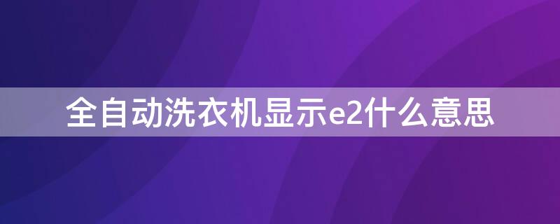 全自动洗衣机显示e2什么意思 全自动洗衣机显示E2是怎么回事