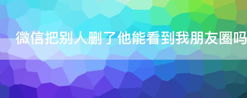 微信把别人删了他能看到我朋友圈吗 把别人微信删了他能看到我的朋友圈吗