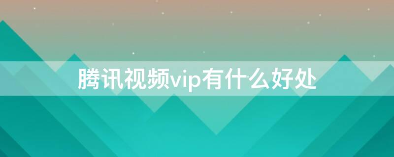 腾讯视频vip有什么好处 腾讯视频vip有用吗