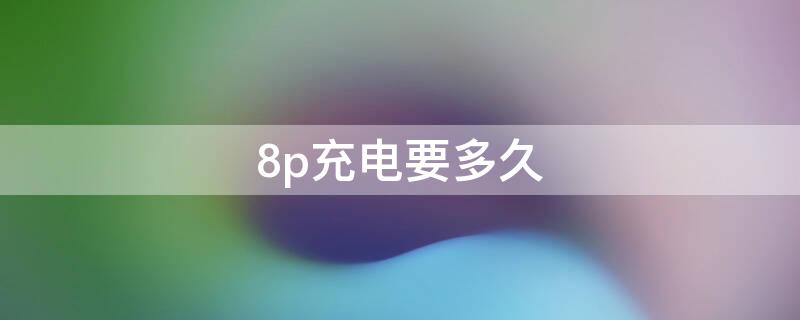 8p充电要多久（8p充满电要多久）