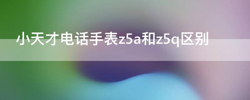 小天才电话手表z5a和z5q区别 小天才电话手表z5跟z5q区别