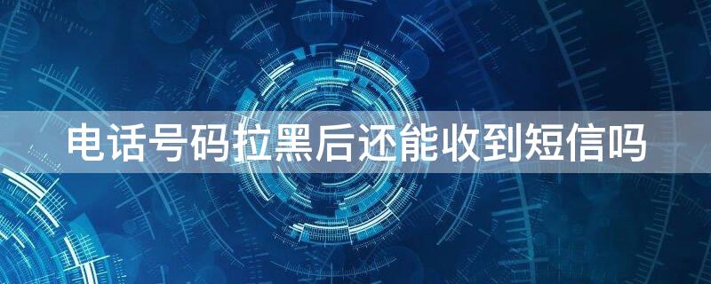 电话号码拉黑后还能收到短信吗 电话号码拉黑后还能收到短信吗苹果