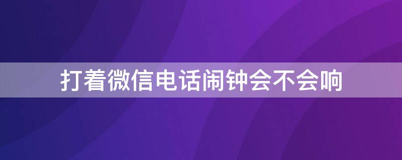 打着微信电话闹钟会不会响（微信在打电话闹钟会响吗）