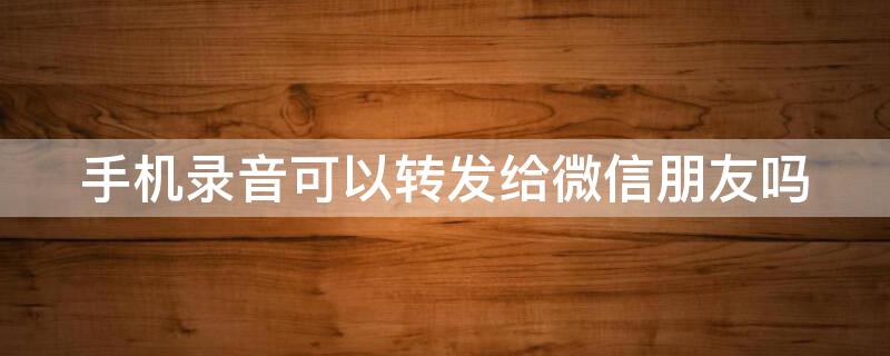 手机录音可以转发给微信朋友吗 手机录音怎样转发到微信朋友