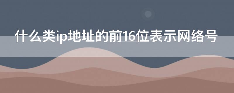 什么类ip地址的前16位表示网络号（什么类的ip地址的前16位表示的是网络号）