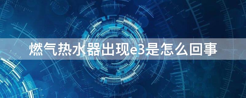 燃气热水器出现e3是怎么回事 燃气热水器出现e3是什么问题