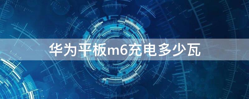 华为平板m6充电多少瓦（华为平板m6电池多大）