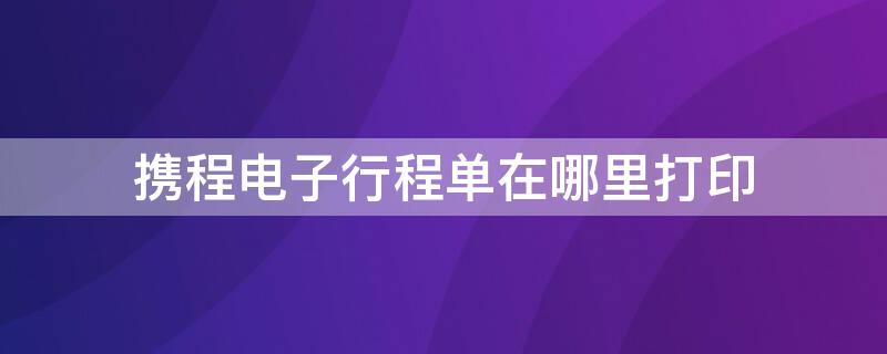 携程电子行程单在哪里打印 携程app行程单在哪里打印