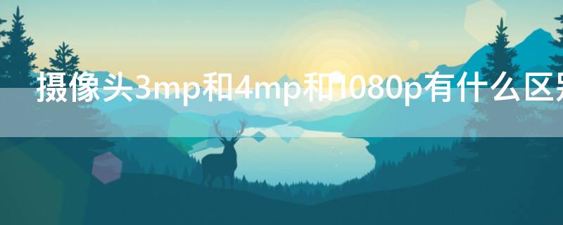 摄像头3mp和4mp和1080p有什么区别 摄像头3mp和5mp和1080p有什么区别