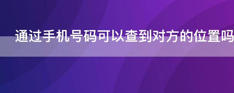 通过手机号码可以查到对方的位置吗（通过手机号能不能查到对方的位置）