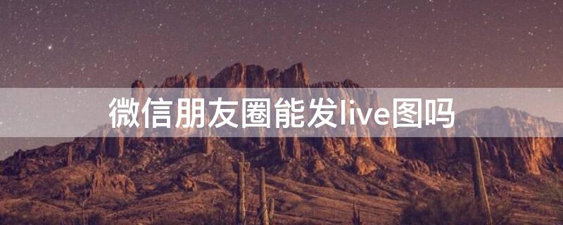 微信朋友圈能发live图吗（朋友圈可以发live图嘛）