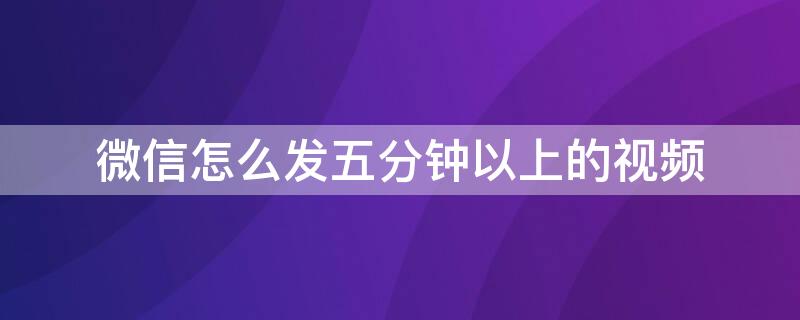 微信怎么发五分钟以上的视频（微信怎么发五分钟以上的视频给朋友）