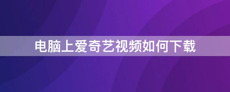 电脑上爱奇艺视频如何下载（电脑上爱奇艺视频如何下载到桌面）